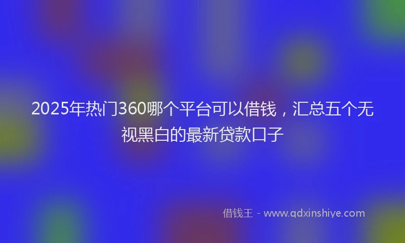 2025年热门360哪个平台可以借钱，汇总五个无视黑白的最新贷款口子