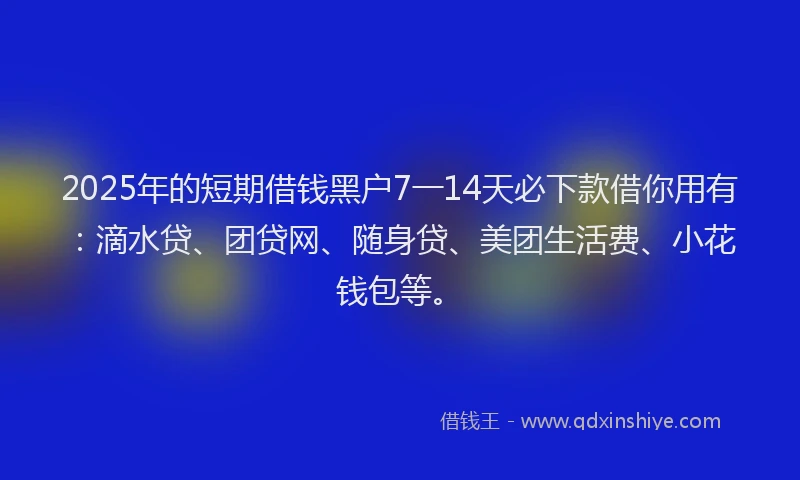 2025年的短期借钱黑户7一14天必下款借你用有：滴水贷、团贷网、随身贷、美团生活费、小花钱包等。