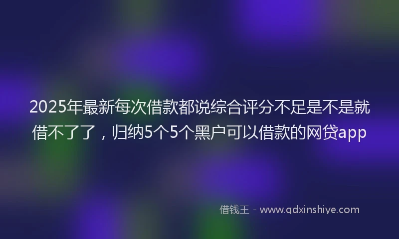 2025年最新每次借款都说综合评分不足是不是就借不了了，归纳5个5个黑户可以借款的网贷app