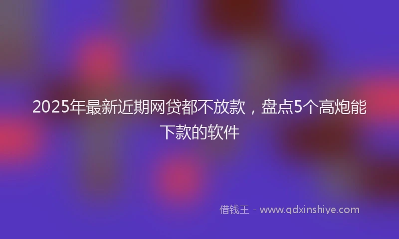 2025年最新近期网贷都不放款，盘点5个高炮能下款的软件