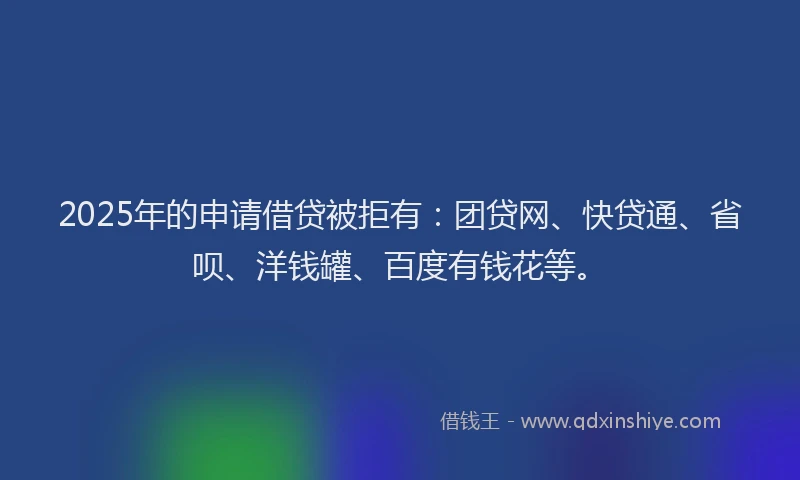 2025年的申请借贷被拒有：团贷网、快贷通、省呗、洋钱罐、百度有钱花等。