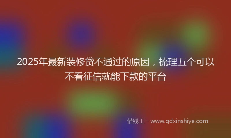 2025年最新装修贷不通过的原因，梳理五个可以不看征信就能下款的平台