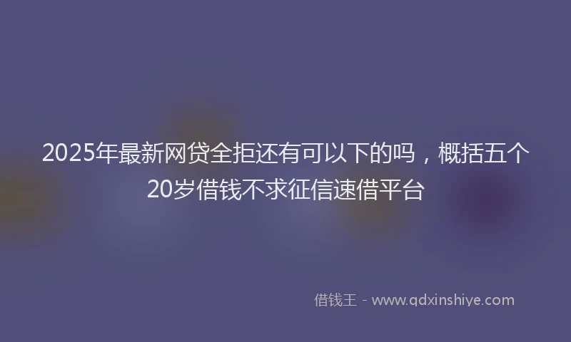 2025年最新网贷全拒还有可以下的吗，概括五个20岁借钱不求征信速借平台