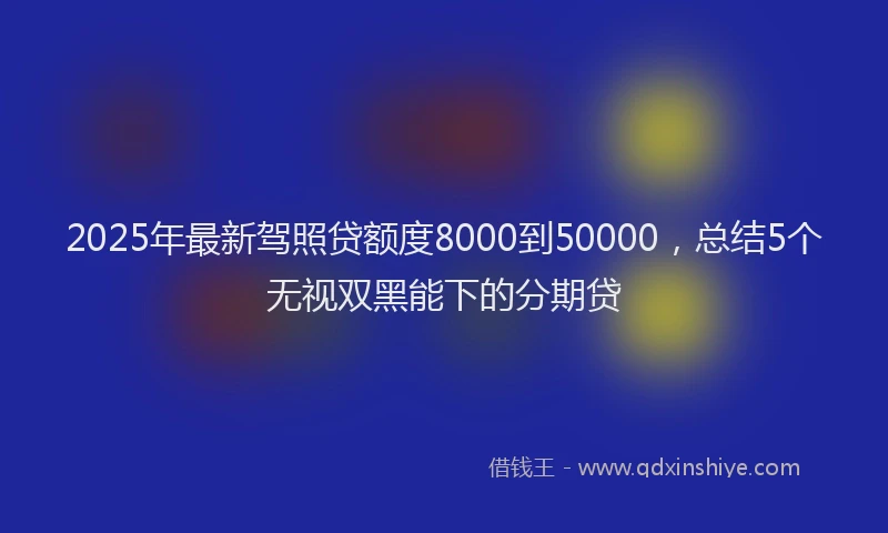 2025年最新驾照贷额度8000到50000，总结5个无视双黑能下的分期贷