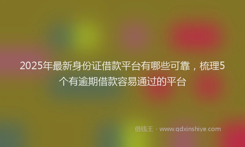 2025年最新身份证借款平台有哪些可靠，梳理5个有逾期借款容易通过的平台