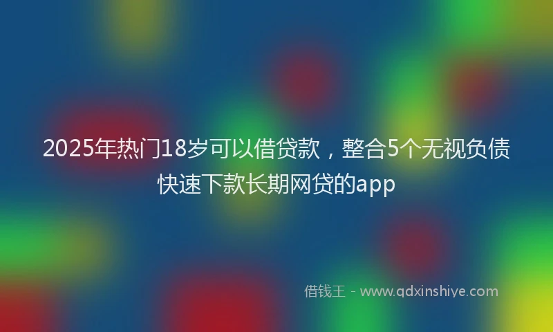 2025年热门18岁可以借贷款，整合5个无视负债快速下款长期网贷的app