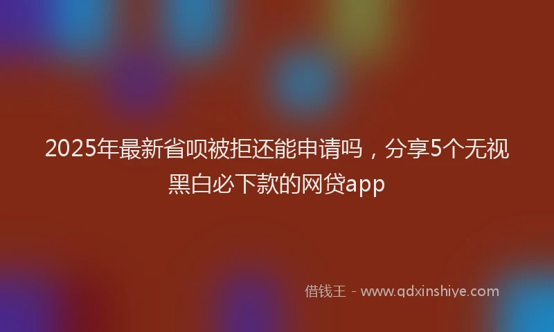 2025年最新省呗被拒还能申请吗，分享5个无视黑白必下款的网贷app