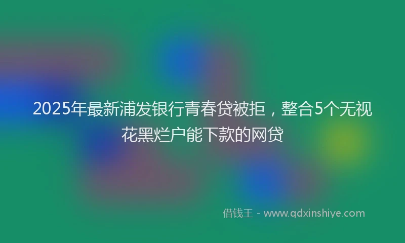 2025年最新浦发银行青春贷被拒，整合5个无视花黑烂户能下款的网贷