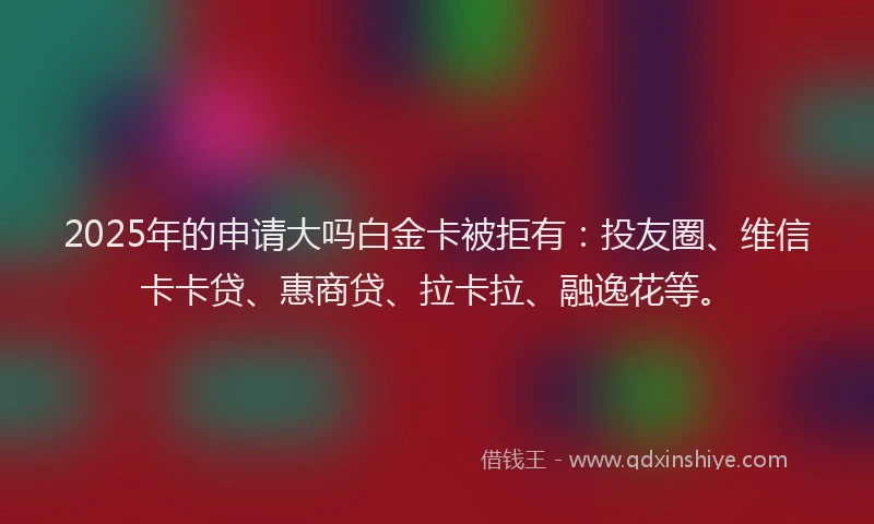 2025年的申请大吗白金卡被拒有：投友圈、维信卡卡贷、惠商贷、拉卡拉、融逸花等。