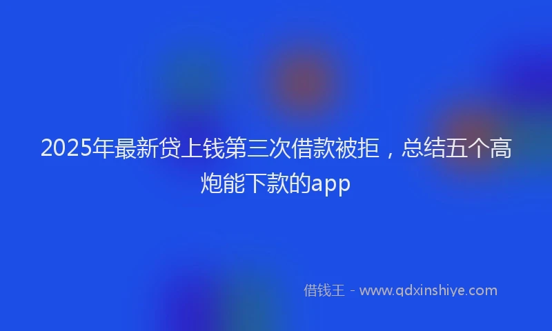 2025年最新贷上钱第三次借款被拒，总结五个高炮能下款的app