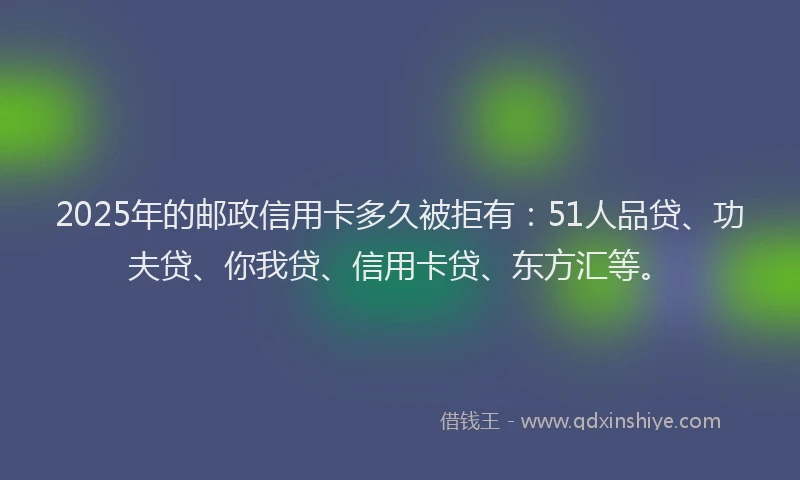 2025年的邮政信用卡多久被拒有：51人品贷、功夫贷、你我贷、信用卡贷、东方汇等。