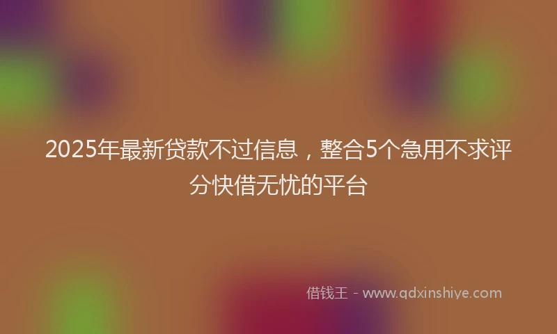 2025年最新贷款不过信息，整合5个急用不求评分快借无忧的平台