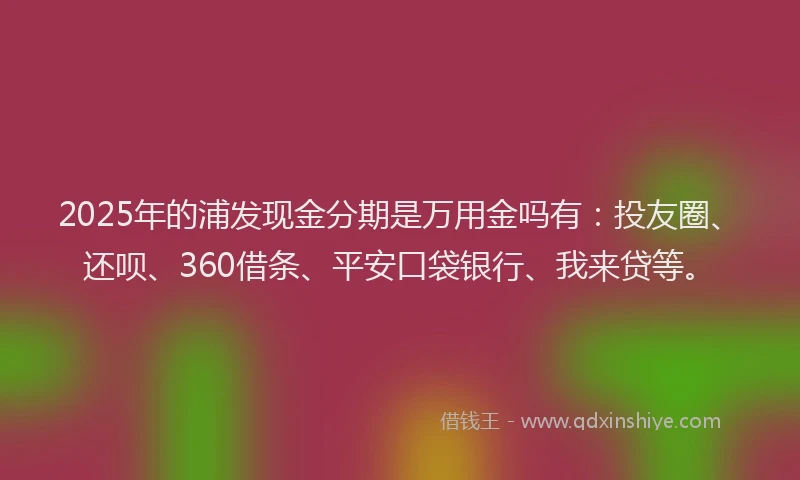 2025年的浦发现金分期是万用金吗有：投友圈、还呗、360借条、平安口袋银行、我来贷等。