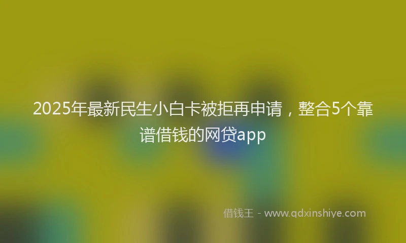 2025年最新民生小白卡被拒再申请，整合5个靠谱借钱的网贷app