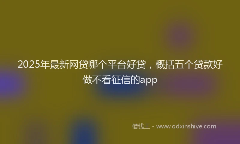 2025年最新网贷哪个平台好贷，概括五个贷款好做不看征信的app