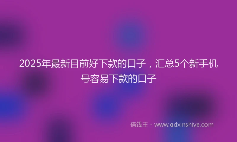 2025年最新目前好下款的口子，汇总5个新手机号容易下款的口子