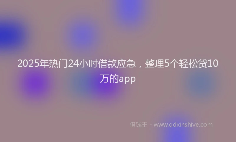 2025年热门24小时借款应急，整理5个轻松贷10万的app