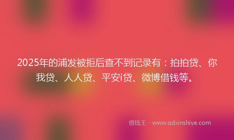 2025年的浦发被拒后查不到记录有：拍拍贷、你我贷、人人贷、平安i贷、微博借钱等。