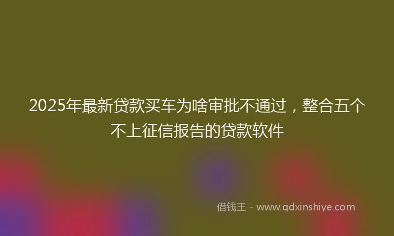 2025年最新贷款买车为啥审批不通过，整合五个不上征信报告的贷款软件