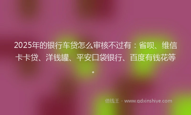 2025年的银行车贷怎么审核不过有：省呗、维信卡卡贷、洋钱罐、平安口袋银行、百度有钱花等。