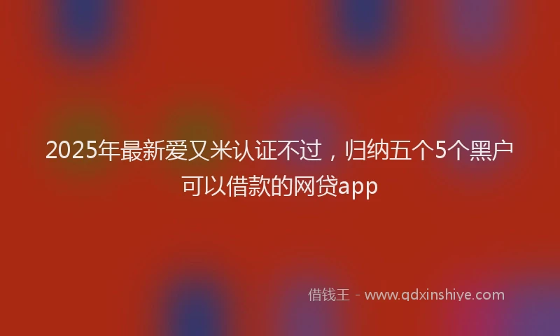 2025年最新爱又米认证不过，归纳五个5个黑户可以借款的网贷app