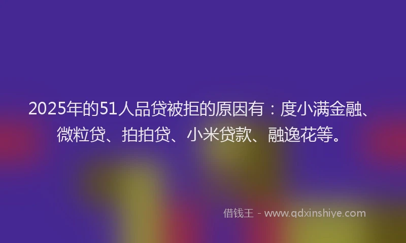 2025年的51人品贷被拒的原因有：度小满金融、微粒贷、拍拍贷、小米贷款、融逸花等。