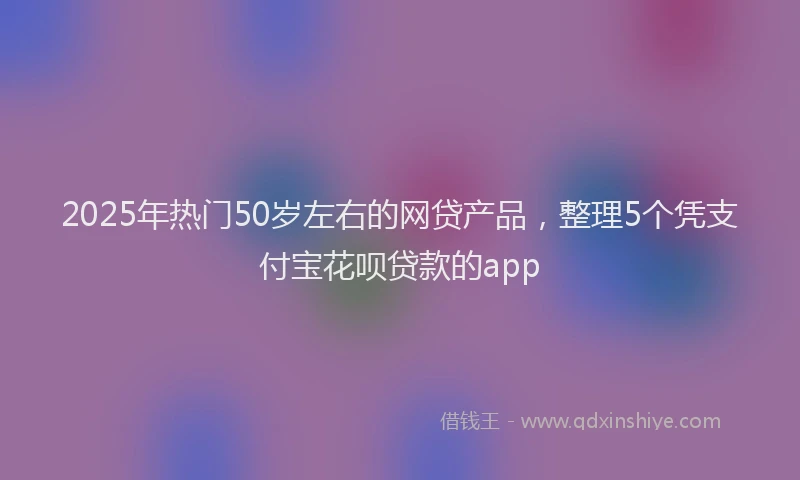 2025年热门50岁左右的网贷产品，整理5个凭支付宝花呗贷款的app