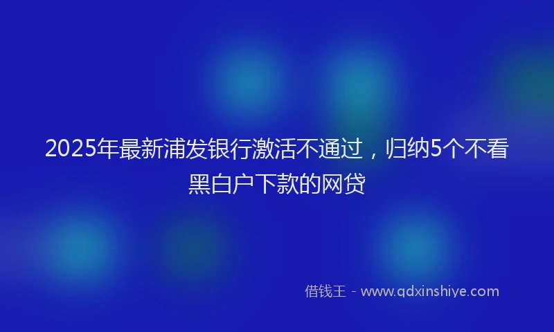 2025年最新浦发银行激活不通过，归纳5个不看黑白户下款的网贷
