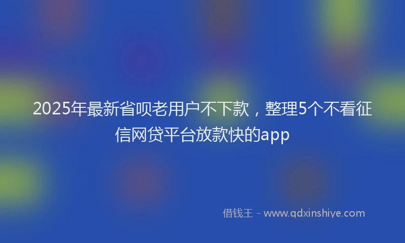 2025年最新省呗老用户不下款，整理5个不看征信网贷平台放款快的app