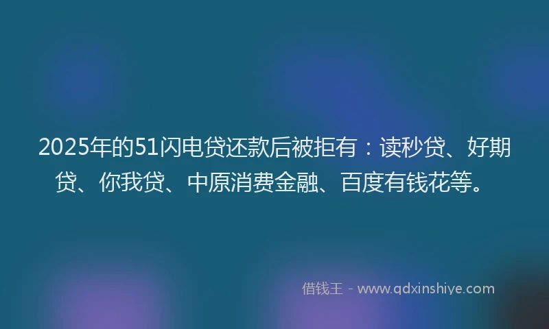 2025年的51闪电贷还款后被拒有：读秒贷、好期贷、你我贷、中原消费金融、百度有钱花等。