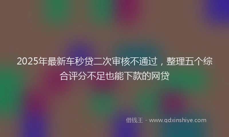 2025年最新车秒贷二次审核不通过，整理五个综合评分不足也能下款的网贷