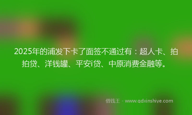 2025年的浦发下卡了面签不通过有：超人卡、拍拍贷、洋钱罐、平安i贷、中原消费金融等。