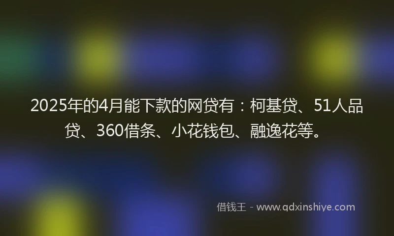 2025年的4月能下款的网贷有：柯基贷、51人品贷、360借条、小花钱包、融逸花等。