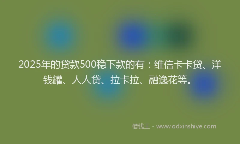2025年的贷款500稳下款的有：维信卡卡贷、洋钱罐、人人贷、拉卡拉、融逸花等。