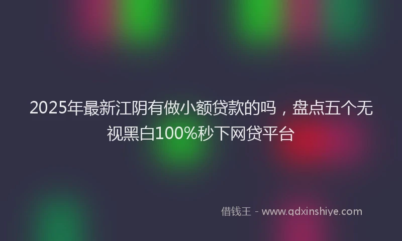 2025年最新江阴有做小额贷款的吗，盘点五个无视黑白100%秒下网贷平台