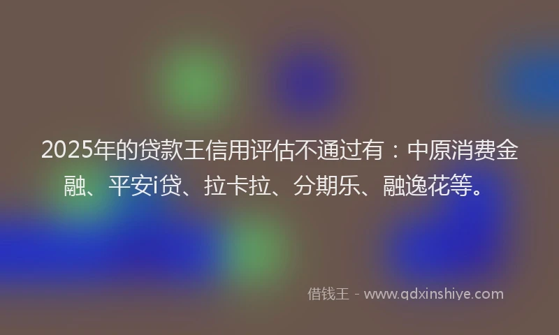 2025年的贷款王信用评估不通过有：中原消费金融、平安i贷、拉卡拉、分期乐、融逸花等。