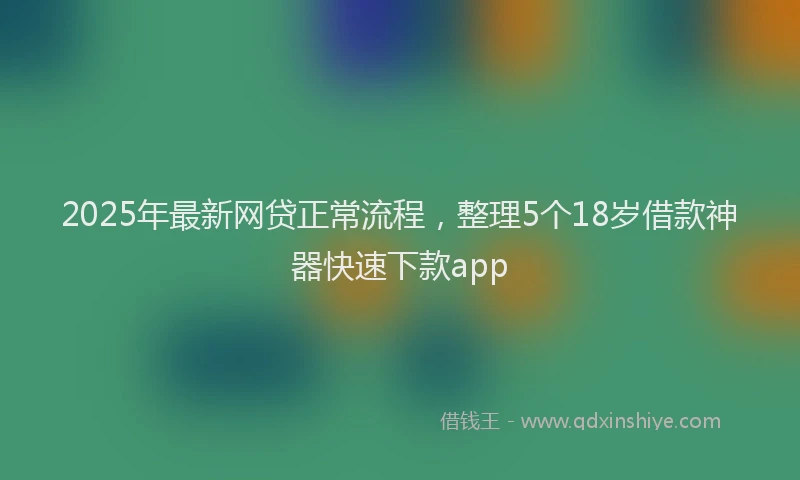 2025年最新网贷正常流程，整理5个18岁借款神器快速下款app