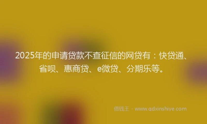 2025年的申请贷款不查征信的网贷有：快贷通、省呗、惠商贷、e微贷、分期乐等。