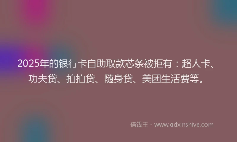 2025年的银行卡自助取款芯条被拒有：超人卡、功夫贷、拍拍贷、随身贷、美团生活费等。