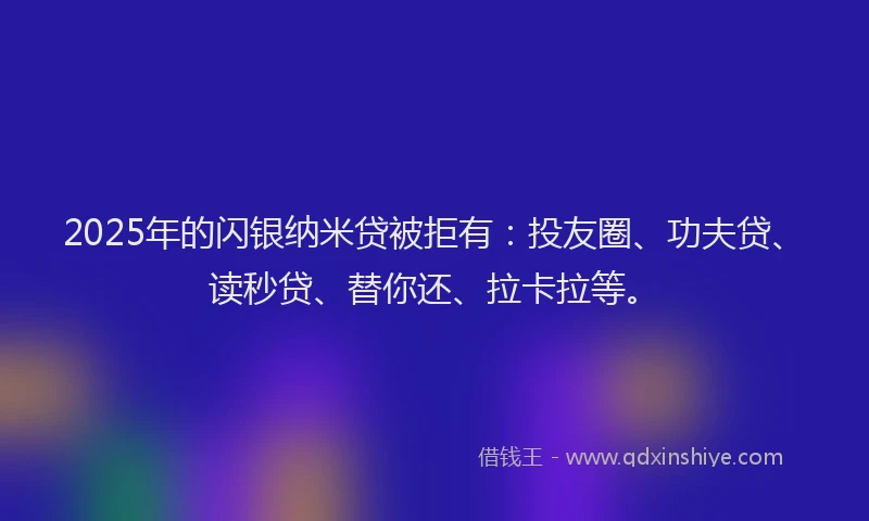 2025年的闪银纳米贷被拒有：投友圈、功夫贷、读秒贷、替你还、拉卡拉等。