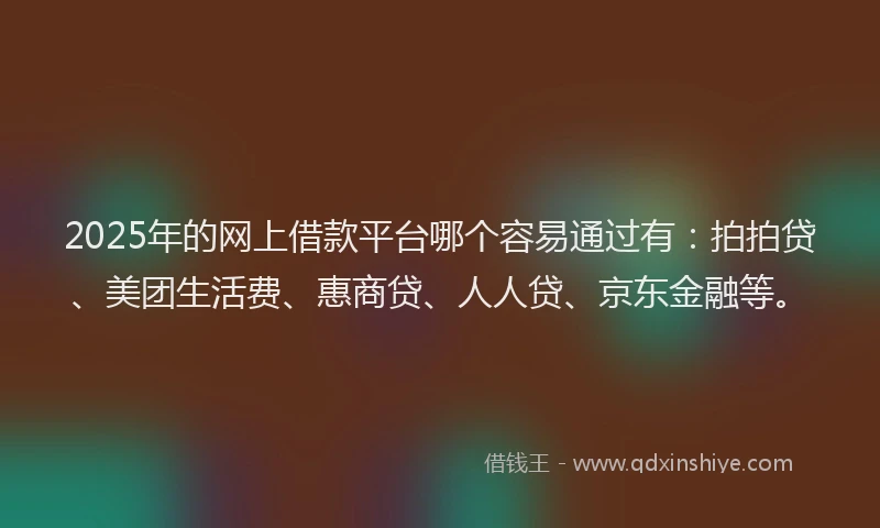 2025年的网上借款平台哪个容易通过有：拍拍贷、美团生活费、惠商贷、人人贷、京东金融等。