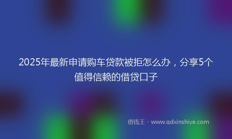 2025年最新申请购车贷款被拒怎么办，分享5个值得信赖的借贷口子