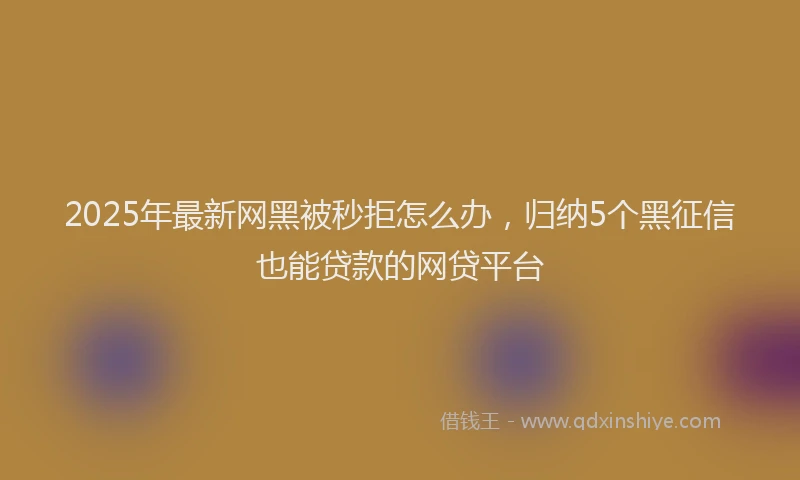 2025年最新网黑被秒拒怎么办，归纳5个黑征信也能贷款的网贷平台