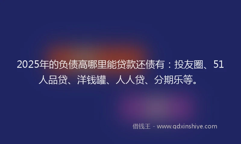 2025年的负债高哪里能贷款还债有：投友圈、51人品贷、洋钱罐、人人贷、分期乐等。