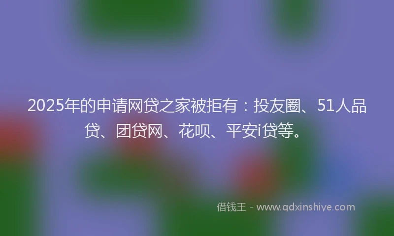 2025年的申请网贷之家被拒有：投友圈、51人品贷、团贷网、花呗、平安i贷等。