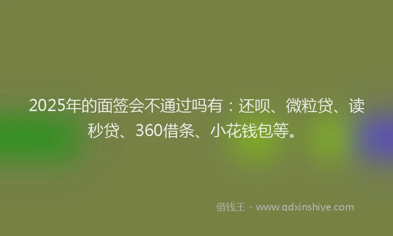 2025年的面签会不通过吗有：还呗、微粒贷、读秒贷、360借条、小花钱包等。
