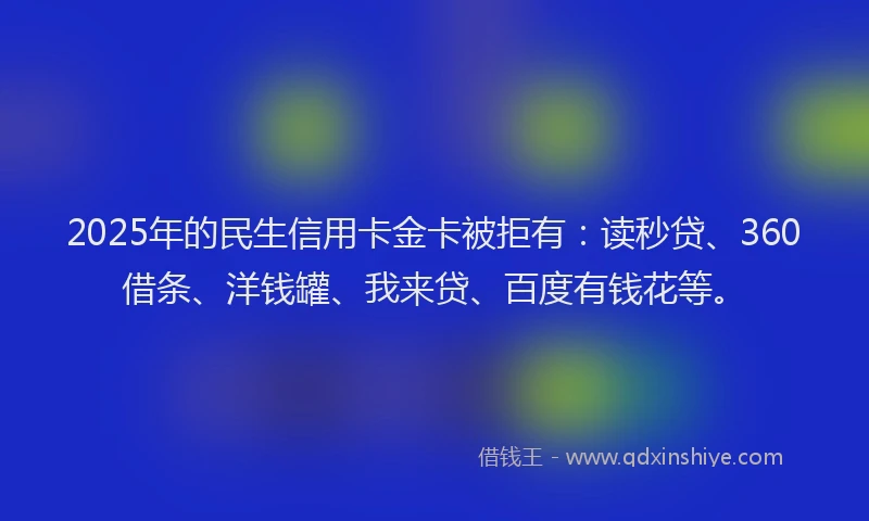 2025年的民生信用卡金卡被拒有：读秒贷、360借条、洋钱罐、我来贷、百度有钱花等。