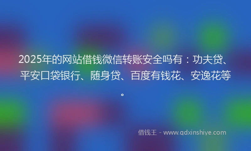 2025年的网站借钱微信转账安全吗有：功夫贷、平安口袋银行、随身贷、百度有钱花、安逸花等。