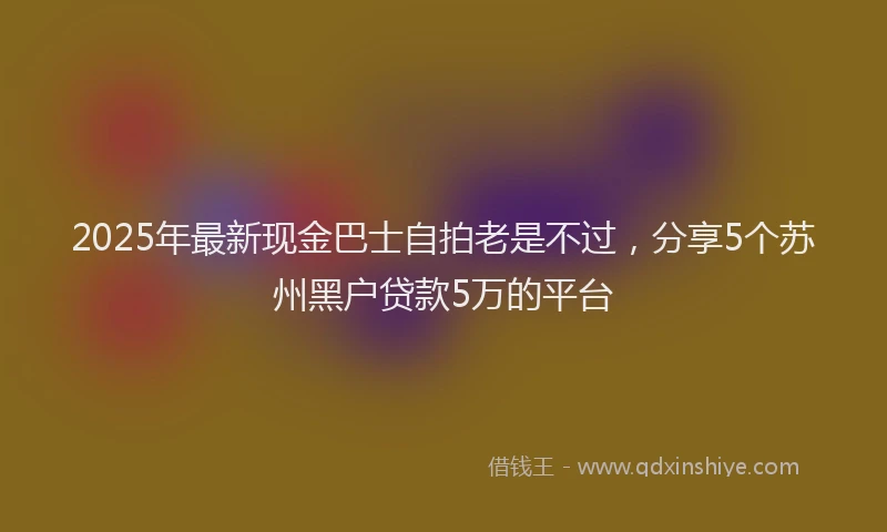 2025年最新现金巴士自拍老是不过，分享5个苏州黑户贷款5万的平台