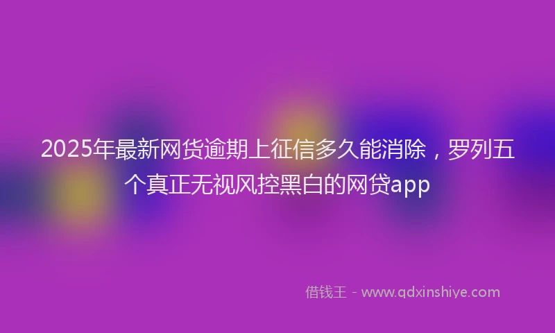 2025年最新网货逾期上征信多久能消除，罗列五个真正无视风控黑白的网贷app
